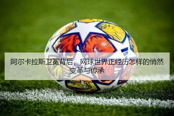阿尔卡拉斯卫冕背后，网球世界正经历怎样的悄然变革与传承
